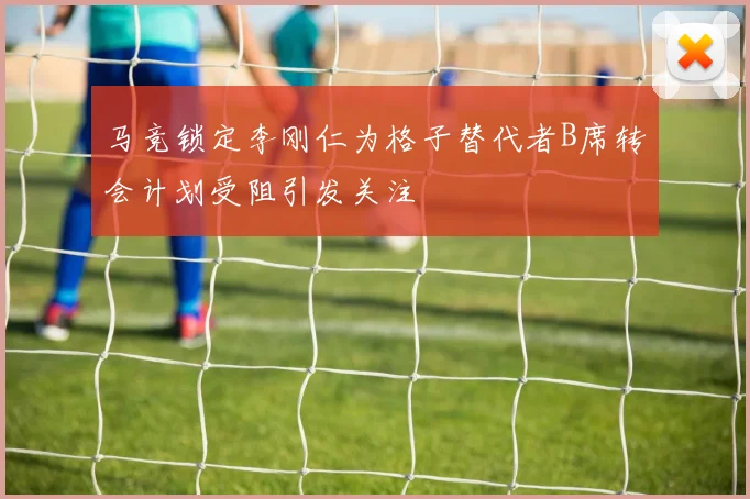 马竞锁定李刚仁为格子替代者B席转会计划受阻引发关注
