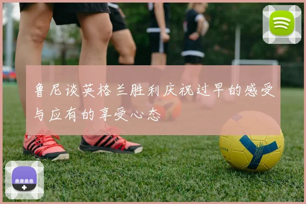 鲁尼谈英格兰胜利庆祝过早的感受与应有的享受心态