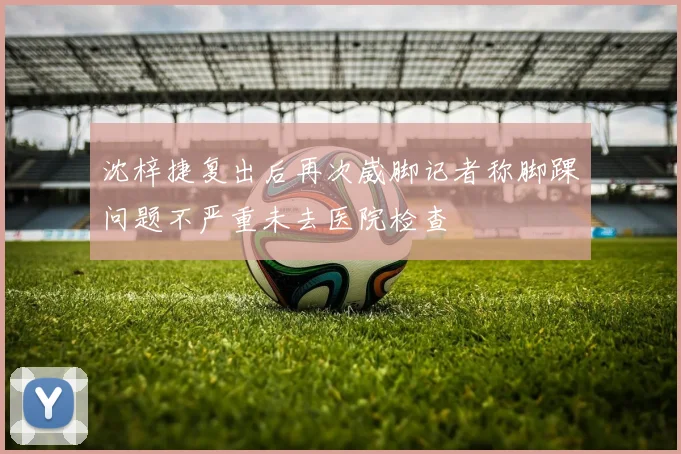 沈梓捷复出后再次崴脚记者称脚踝问题不严重未去医院检查