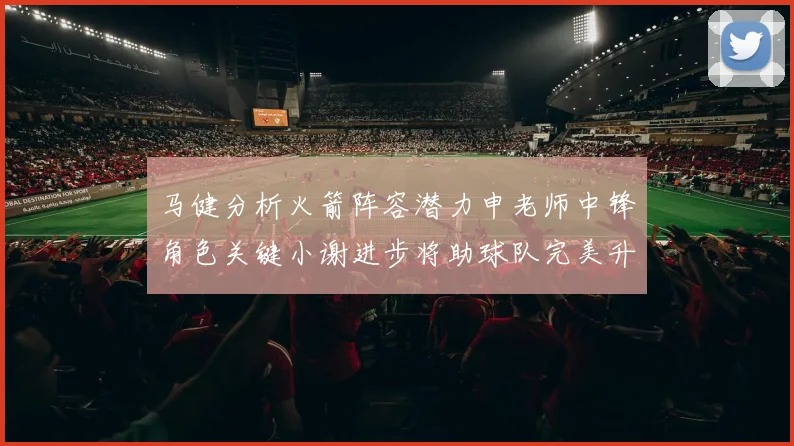 马健分析火箭阵容潜力申老师中锋角色关键小谢进步将助球队完美升级