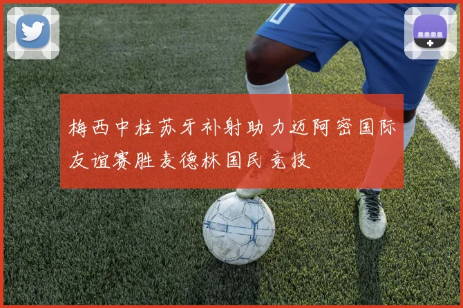 梅西中柱苏牙补射助力迈阿密国际友谊赛胜麦德林国民竞技