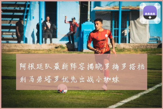 阿根廷队最新阵容揭晓罗梅罗搭档利马劳塔罗优先出战小蜘蛛