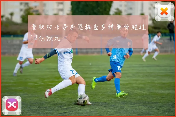 曼联纽卡争夺恩梅查多特要价超过12亿欧元