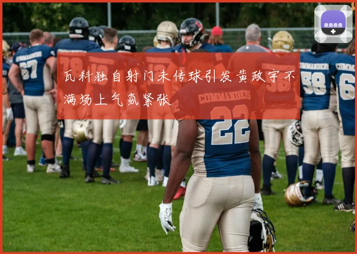 瓦科独自射门未传球引发黄政宇不满场上气氛紧张