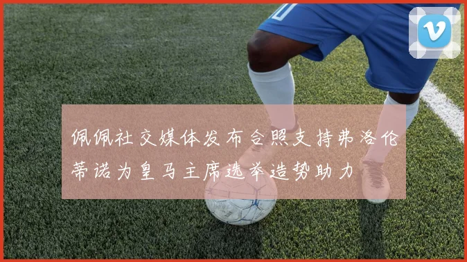 佩佩社交媒体发布合照支持弗洛伦蒂诺为皇马主席选举造势助力