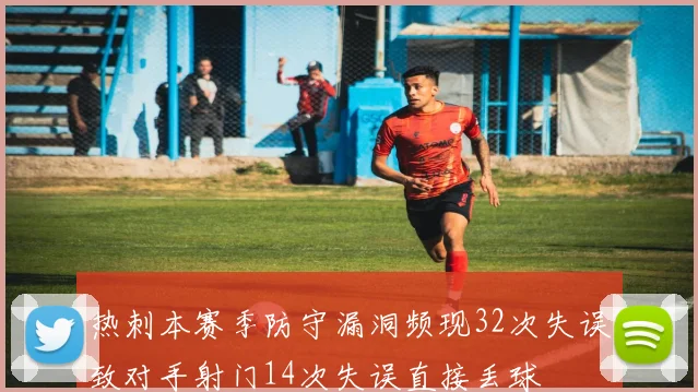 热刺本赛季防守漏洞频现32次失误致对手射门14次失误直接丢球