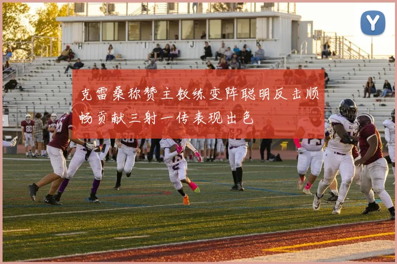 克雷桑称赞主教练变阵聪明反击顺畅贡献三射一传表现出色