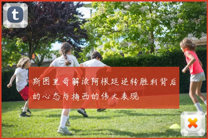 斯图里奇解读阿根廷逆转胜利背后的心态与梅西的伟大表现