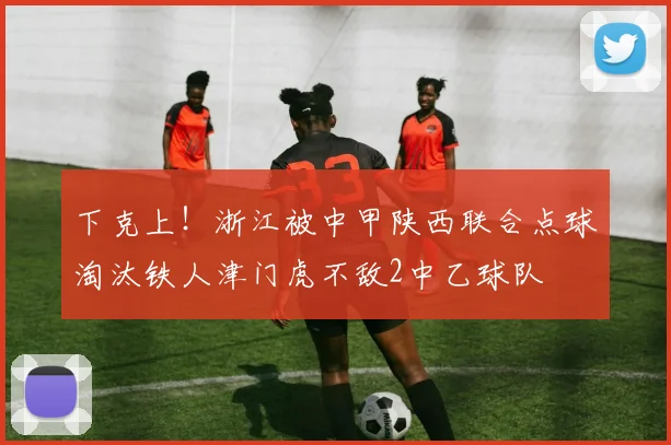 下克上！浙江被中甲陕西联合点球淘汰铁人津门虎不敌2中乙球队