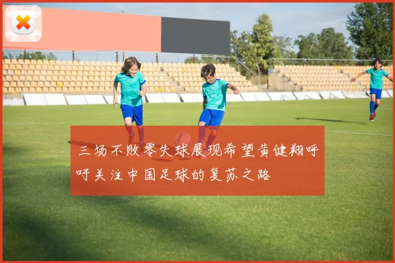 三场不败零失球展现希望黄健翔呼吁关注中国足球的复苏之路