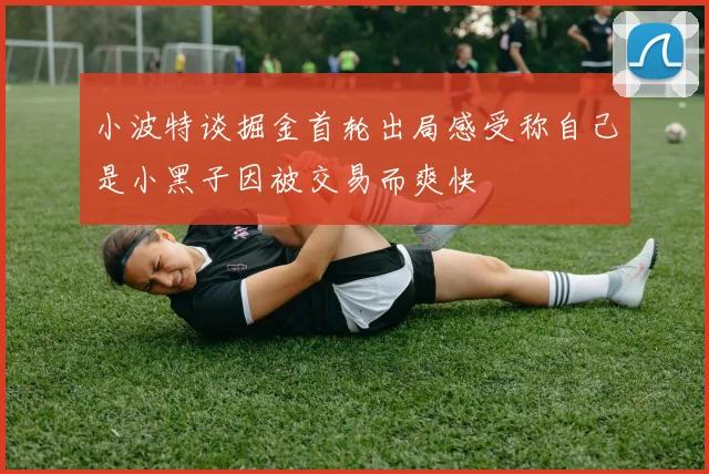 小波特谈掘金首轮出局感受称自己是小黑子因被交易而爽快