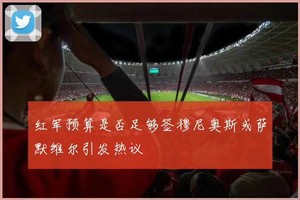 红军预算是否足够签穆尼奥斯或萨默维尔引发热议