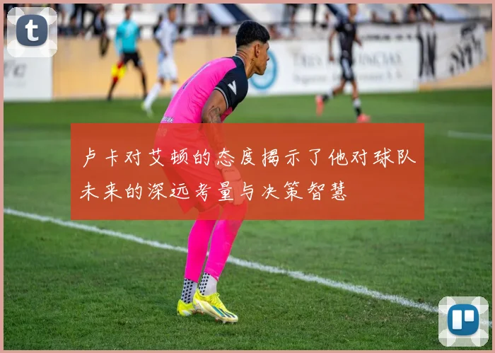 卢卡对艾顿的态度揭示了他对球队未来的深远考量与决策智慧