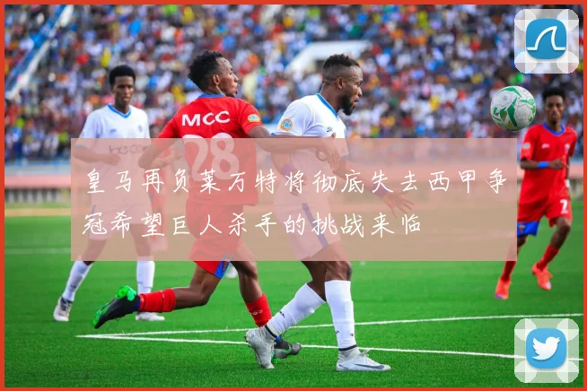 皇马再负莱万特将彻底失去西甲争冠希望巨人杀手的挑战来临