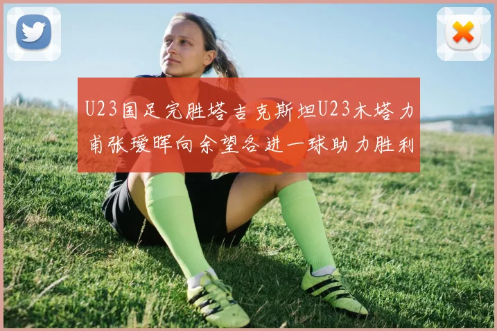U23国足完胜塔吉克斯坦U23木塔力甫张瑷晖向余望各进一球助力胜利