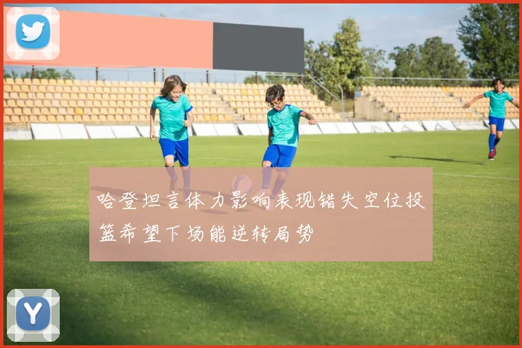 哈登坦言体力影响表现错失空位投篮希望下场能逆转局势