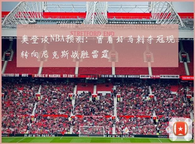 奥登谈NBA预测：曾看好马刺夺冠现转向尼克斯战胜雷霆