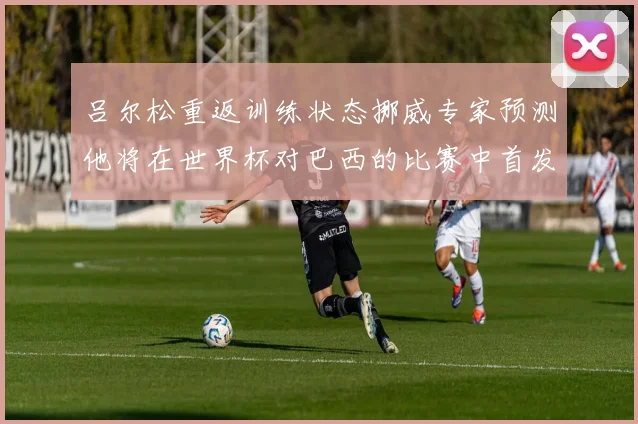 吕尔松重返训练状态挪威专家预测他将在世界杯对巴西的比赛中首发出战