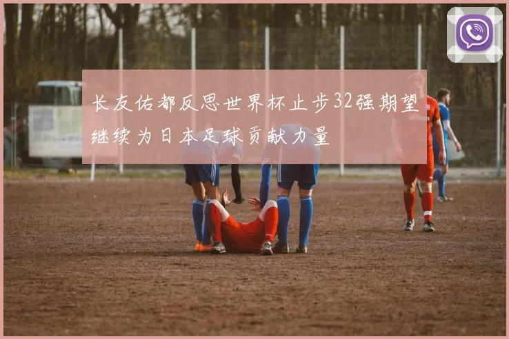 长友佑都反思世界杯止步32强期望继续为日本足球贡献力量